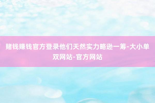赌钱赚钱官方登录他们天然实力略逊一筹-大小单双网站-官方网站