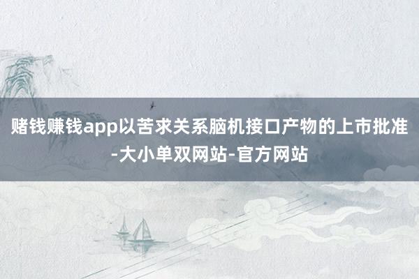 赌钱赚钱app以苦求关系脑机接口产物的上市批准-大小单双网站-官方网站