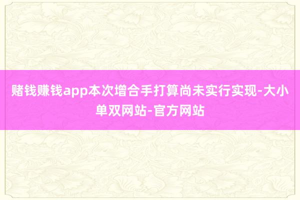 赌钱赚钱app本次增合手打算尚未实行实现-大小单双网站-官方网站