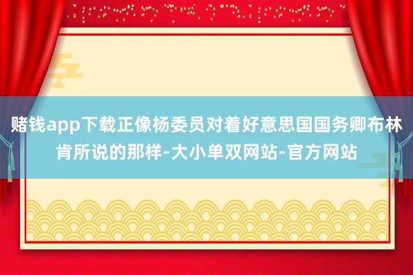 赌钱app下载正像杨委员对着好意思国国务卿布林肯所说的那样-大小单双网站-官方网站