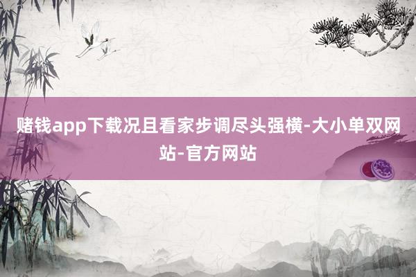 赌钱app下载况且看家步调尽头强横-大小单双网站-官方网站