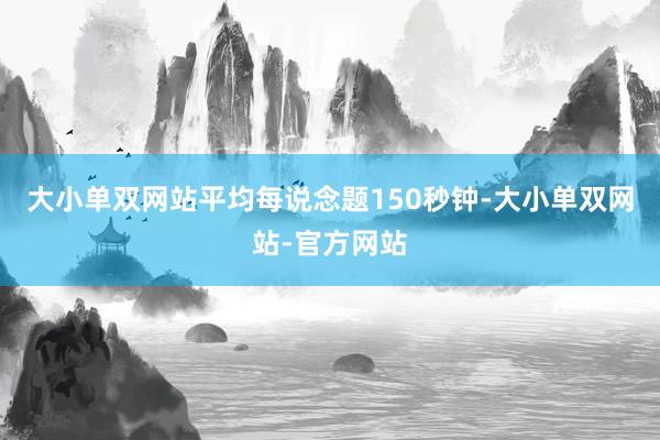 大小单双网站平均每说念题150秒钟-大小单双网站-官方网站