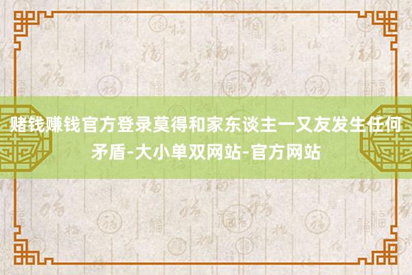 赌钱赚钱官方登录莫得和家东谈主一又友发生任何矛盾-大小单双网站-官方网站
