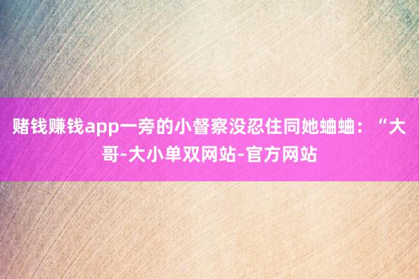 赌钱赚钱app一旁的小督察没忍住同她蛐蛐：“大哥-大小单双网站-官方网站