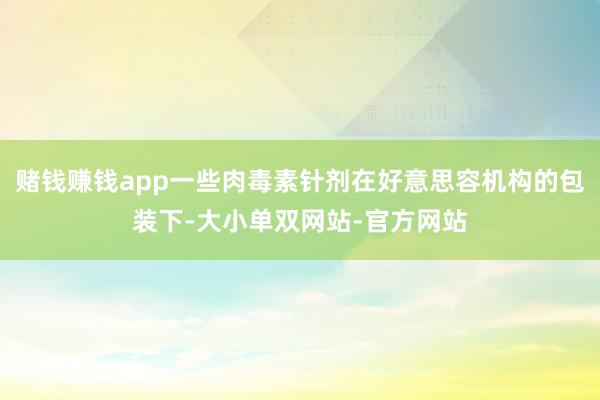赌钱赚钱app一些肉毒素针剂在好意思容机构的包装下-大小单双网站-官方网站