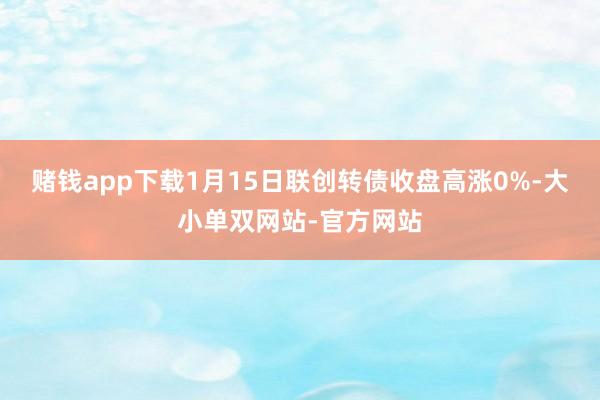 赌钱app下载1月15日联创转债收盘高涨0%-大小单双网站-官方网站