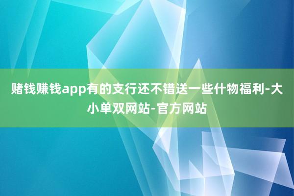 赌钱赚钱app有的支行还不错送一些什物福利-大小单双网站-官方网站