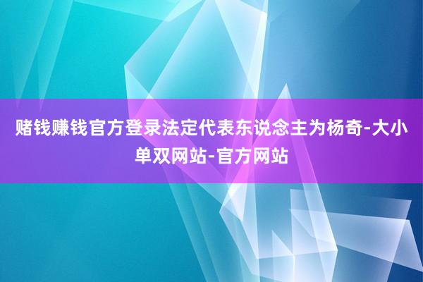 赌钱赚钱官方登录法定代表东说念主为杨奇-大小单双网站-官方网站