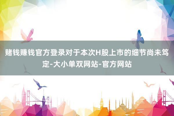 赌钱赚钱官方登录对于本次H股上市的细节尚未笃定-大小单双网站-官方网站
