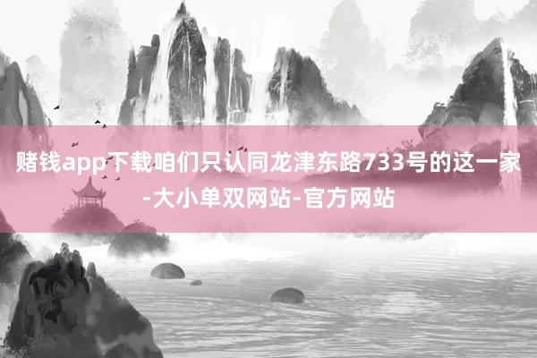 赌钱app下载咱们只认同龙津东路733号的这一家-大小单双网站-官方网站