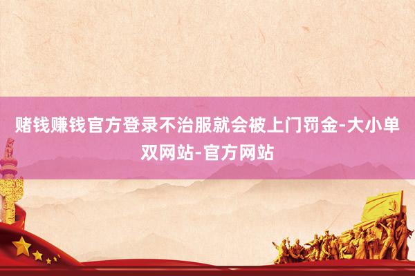 赌钱赚钱官方登录不治服就会被上门罚金-大小单双网站-官方网站