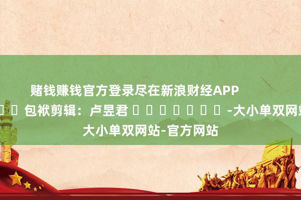 赌钱赚钱官方登录尽在新浪财经APP            						包袱剪辑：卢昱君 							-大小单双网站-官方网站