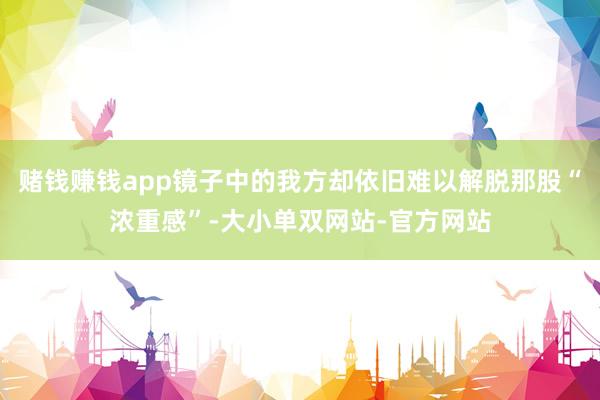 赌钱赚钱app镜子中的我方却依旧难以解脱那股“浓重感”-大小单双网站-官方网站