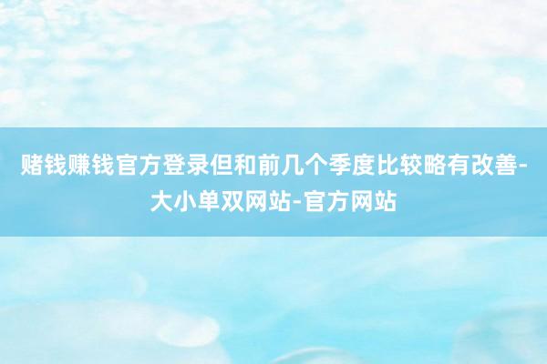 赌钱赚钱官方登录但和前几个季度比较略有改善-大小单双网站-官方网站