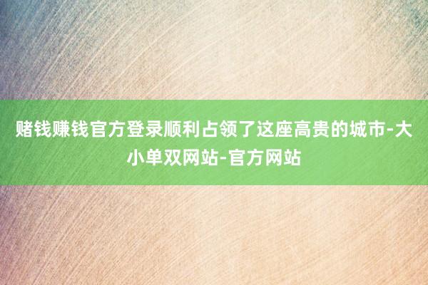 赌钱赚钱官方登录顺利占领了这座高贵的城市-大小单双网站-官方网站