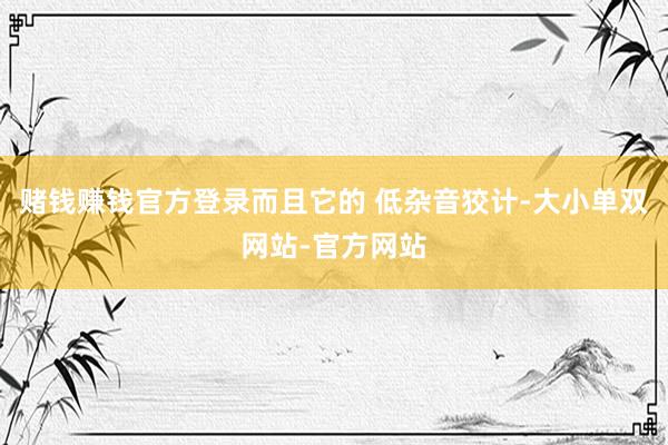 赌钱赚钱官方登录而且它的 低杂音狡计-大小单双网站-官方网站
