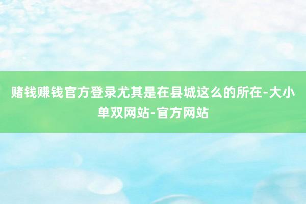 赌钱赚钱官方登录尤其是在县城这么的所在-大小单双网站-官方网站