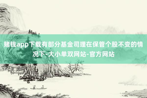 赌钱app下载有部分基金司理在保管个股不变的情况下-大小单双网站-官方网站