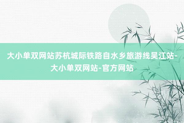 大小单双网站苏杭城际铁路自水乡旅游线吴江站-大小单双网站-官方网站