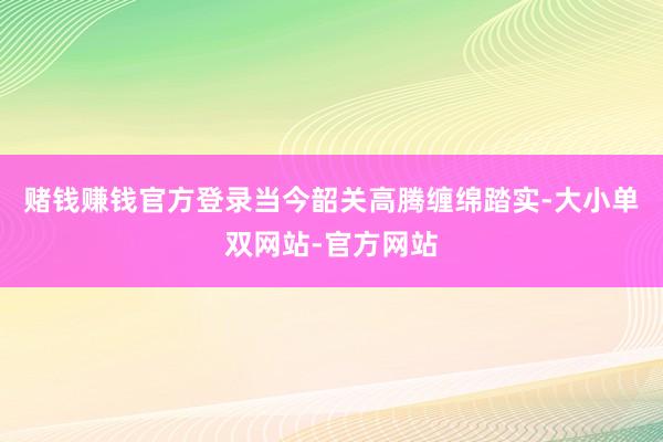 赌钱赚钱官方登录当今韶关高腾缠绵踏实-大小单双网站-官方网站
