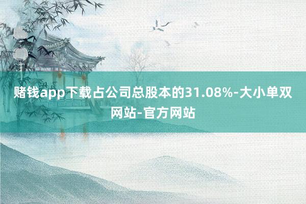赌钱app下载占公司总股本的31.08%-大小单双网站-官方网站