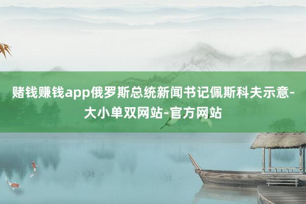 赌钱赚钱app俄罗斯总统新闻书记佩斯科夫示意-大小单双网站-官方网站
