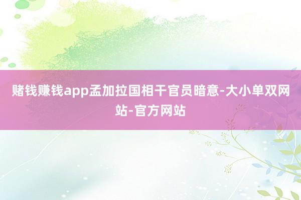 赌钱赚钱app孟加拉国相干官员暗意-大小单双网站-官方网站