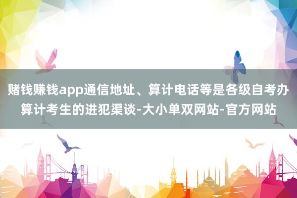 赌钱赚钱app通信地址、算计电话等是各级自考办算计考生的进犯渠谈-大小单双网站-官方网站