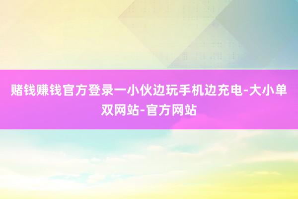 赌钱赚钱官方登录一小伙边玩手机边充电-大小单双网站-官方网站