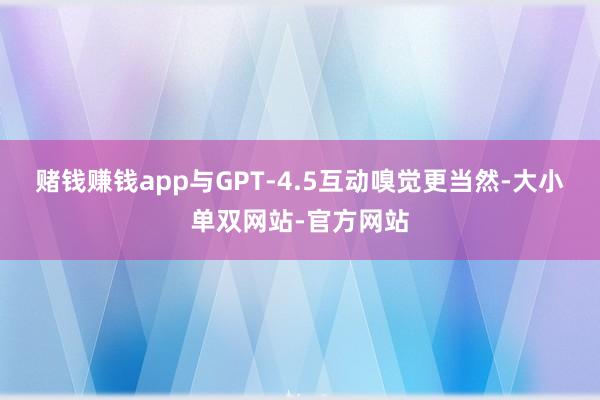 赌钱赚钱app与GPT-4.5互动嗅觉更当然-大小单双网站-官方网站