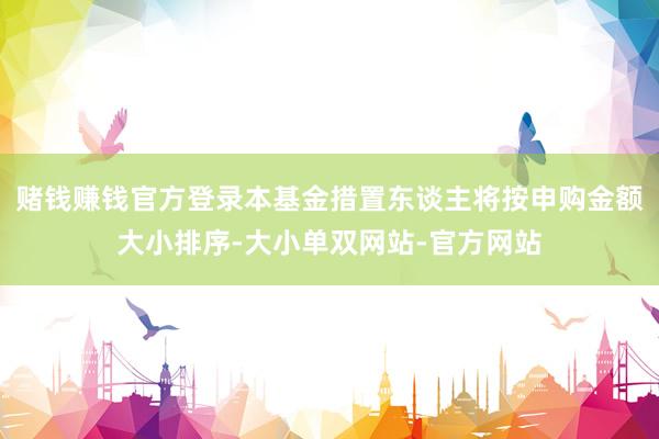 赌钱赚钱官方登录本基金措置东谈主将按申购金额大小排序-大小单双网站-官方网站