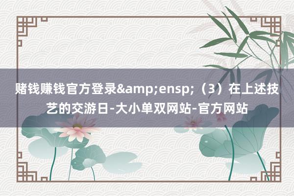 赌钱赚钱官方登录&ensp;（3）在上述技艺的交游日-大小单双网站-官方网站