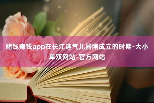 赌钱赚钱app在长江连气儿器刚成立的时期-大小单双网站-官方网站
