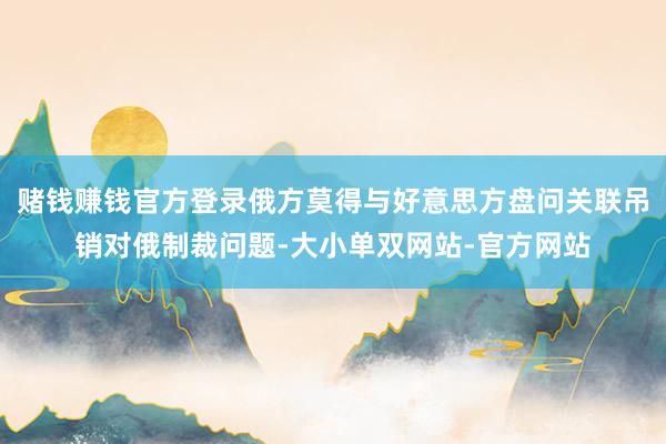 赌钱赚钱官方登录俄方莫得与好意思方盘问关联吊销对俄制裁问题-大小单双网站-官方网站