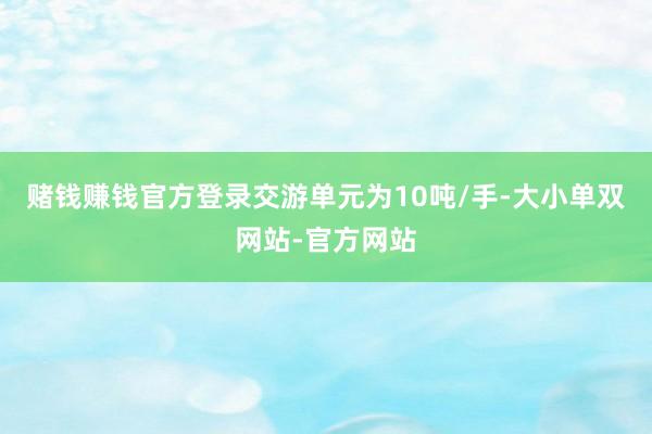 赌钱赚钱官方登录交游单元为10吨/手-大小单双网站-官方网站