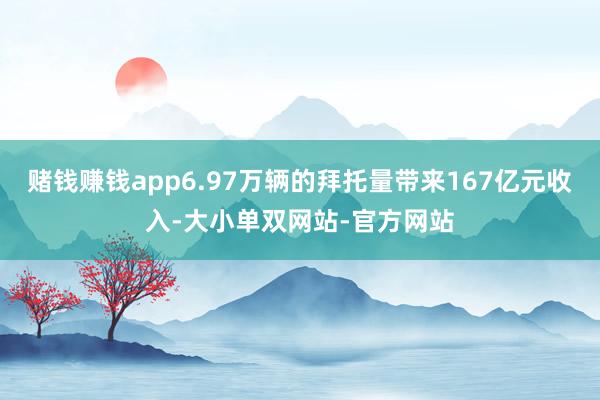 赌钱赚钱app6.97万辆的拜托量带来167亿元收入-大小单双网站-官方网站