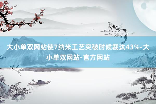 大小单双网站使7纳米工艺突破时候裁汰43%-大小单双网站-官方网站