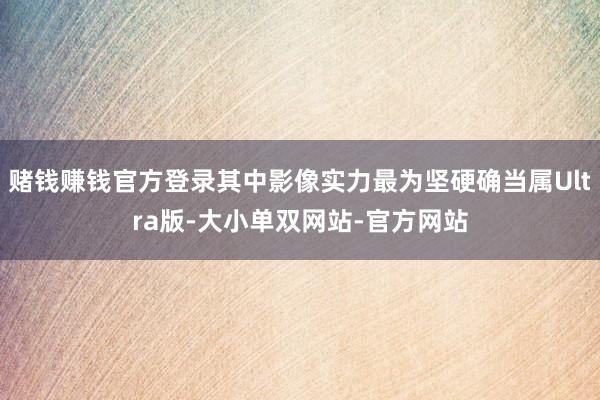 赌钱赚钱官方登录其中影像实力最为坚硬确当属Ultra版-大小单双网站-官方网站