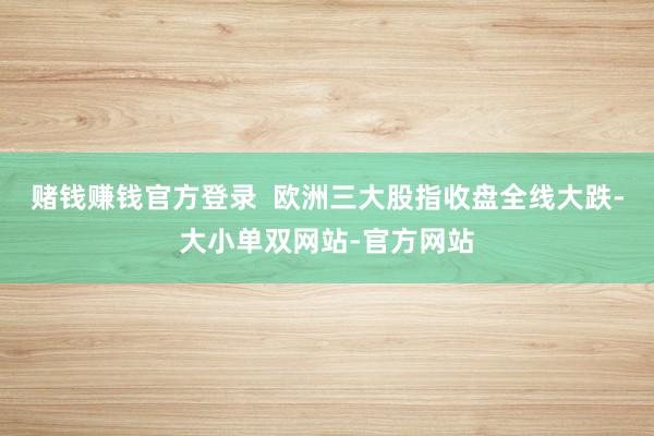 赌钱赚钱官方登录  　　欧洲三大股指收盘全线大跌-大小单双网站-官方网站