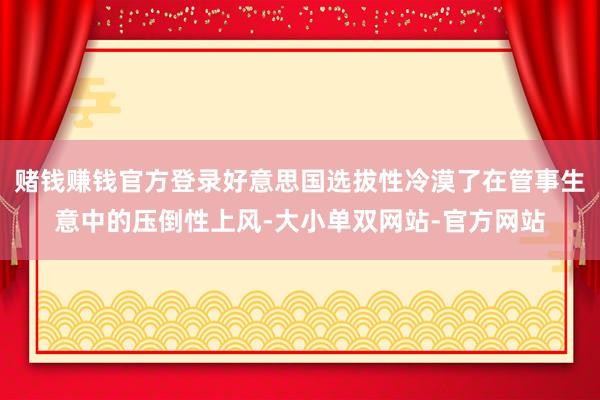 赌钱赚钱官方登录好意思国选拔性冷漠了在管事生意中的压倒性上风-大小单双网站-官方网站