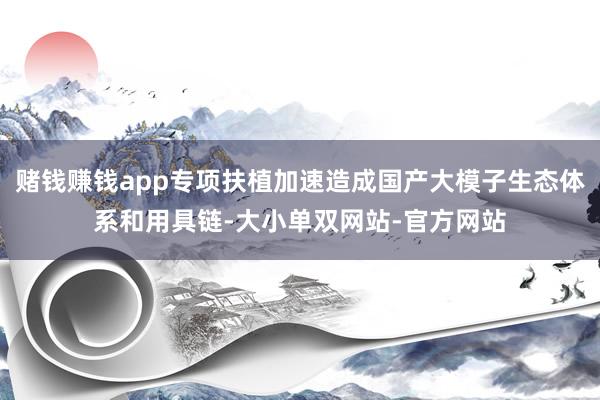 赌钱赚钱app专项扶植加速造成国产大模子生态体系和用具链-大小单双网站-官方网站