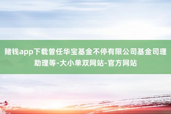 赌钱app下载曾任华宝基金不停有限公司基金司理助理等-大小单双网站-官方网站