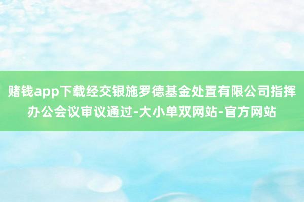 赌钱app下载经交银施罗德基金处置有限公司指挥办公会议审议通过-大小单双网站-官方网站