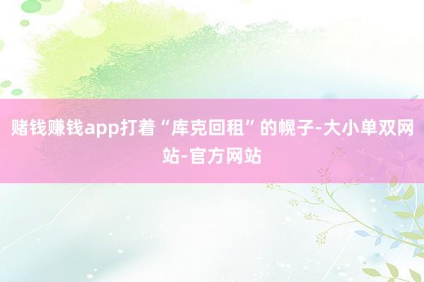 赌钱赚钱app打着“库克回租”的幌子-大小单双网站-官方网站