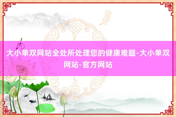 大小单双网站全处所处理您的健康难题-大小单双网站-官方网站