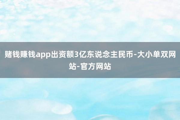 赌钱赚钱app出资额3亿东说念主民币-大小单双网站-官方网站