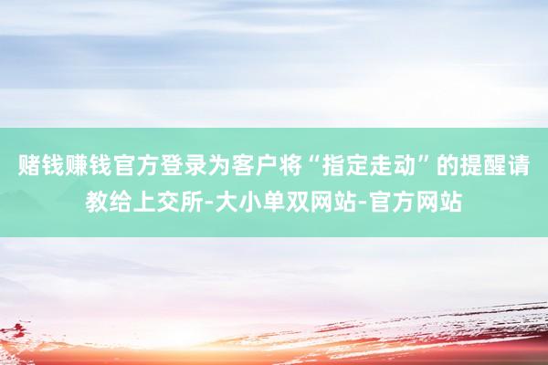 赌钱赚钱官方登录为客户将“指定走动”的提醒请教给上交所-大小单双网站-官方网站