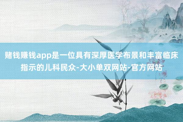 赌钱赚钱app是一位具有深厚医学布景和丰富临床指示的儿科民众-大小单双网站-官方网站