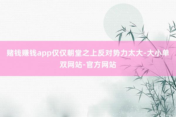 赌钱赚钱app仅仅朝堂之上反对势力太大-大小单双网站-官方网站