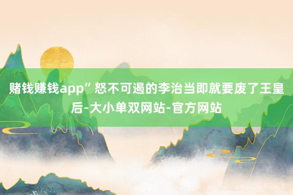 赌钱赚钱app”怒不可遏的李治当即就要废了王皇后-大小单双网站-官方网站